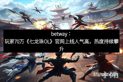 betway：玩家70万《七龙珠OL》官网上线人气高，热度持续攀升