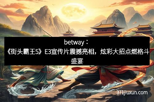 betway：《街头霸王5》E3宣传片震撼亮相，炫彩大招点燃格斗盛宴