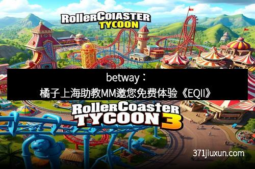 betway：橘子上海助教MM邀您免费体验《EQII》